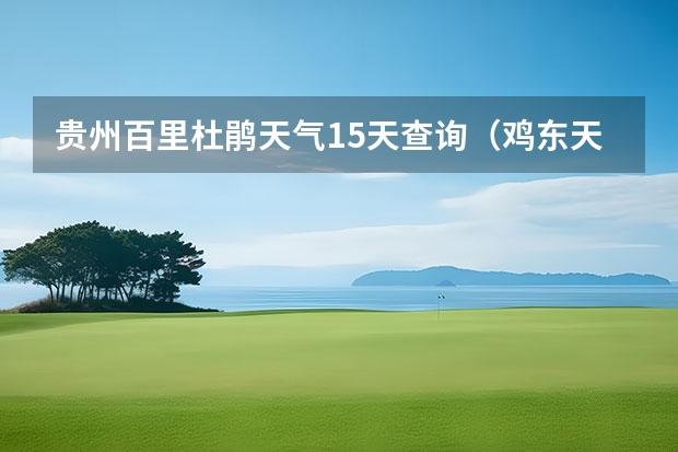 贵州百里杜鹃天气15天查询(鸡东天气预报鸡东天气预报未来15天)