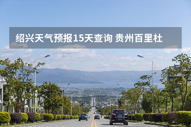 绍兴天气预报15天查询 贵州百里杜鹃天气15天查询 小七孔天气15天查询一周