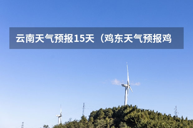 云南天气预报15天(鸡东天气预报鸡东天气预报未来15天)
