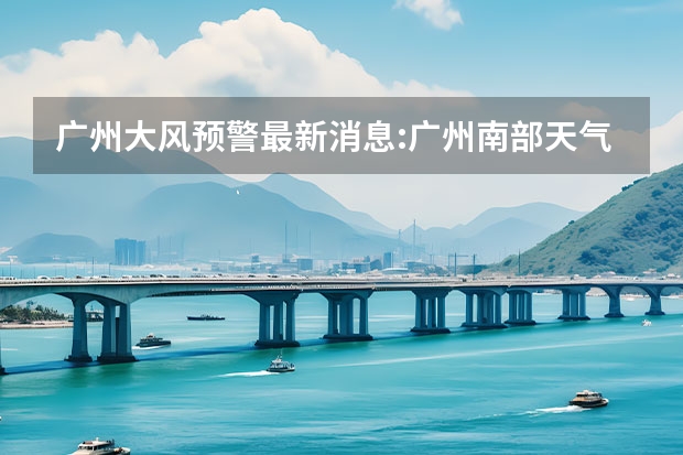 广州大风预警最新消息:广州南部天气情况 广东海陵岛天气预报15天 广州市气象台解除寒冷黄色预警[III级/较重]