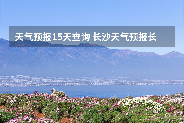 天气预报15天查询 长沙天气预报长沙天气预报15天查询百度 湖南怀化天气预报湖南怀化天气预报15天准确一览表图片