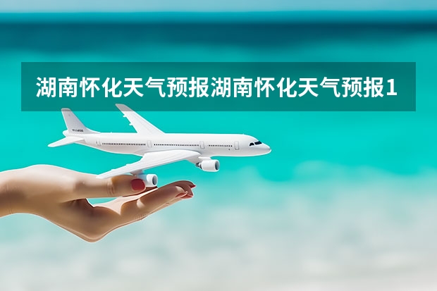 湖南怀化天气预报湖南怀化天气预报15天准确一览表图片(南充天气预报15天)