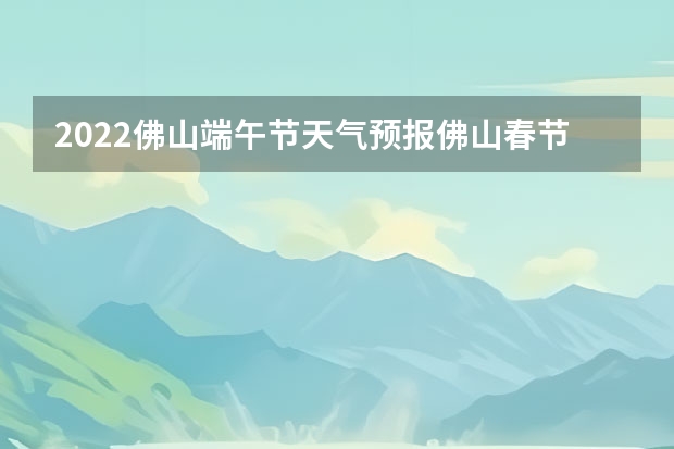 2022佛山端午节天气预报佛山春节前后天气 十一月十九日广东佛山顺德区的天气预报? 小七孔天气15天查询一周