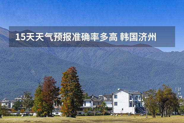 15天天气预报准确率多高 韩国济州天气预报15天穿衣提示 鸡东天气预报鸡东天气预报未来15天