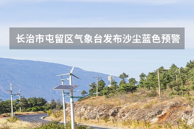 长治市屯留区气象台发布沙尘蓝色预警[Ⅳ级/一般] 长治市气象局发布大风蓝色预警[Ⅳ级/一般] 常德天气预报常德天气预报15天查询