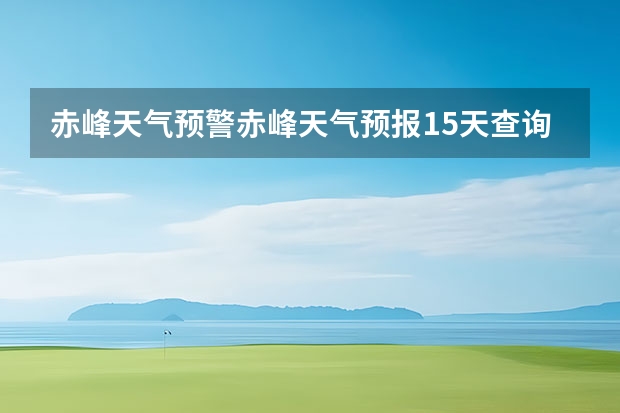 赤峰天气预警赤峰天气预报15天查询最新消息(长沙天气预报长沙天气预报15天查询百度)