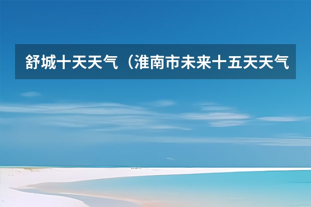 舒城十天天气(淮南市未来十五天天气)