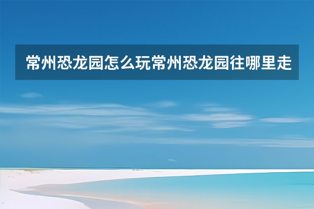 常州恐龙园怎么玩常州恐龙园往哪里走