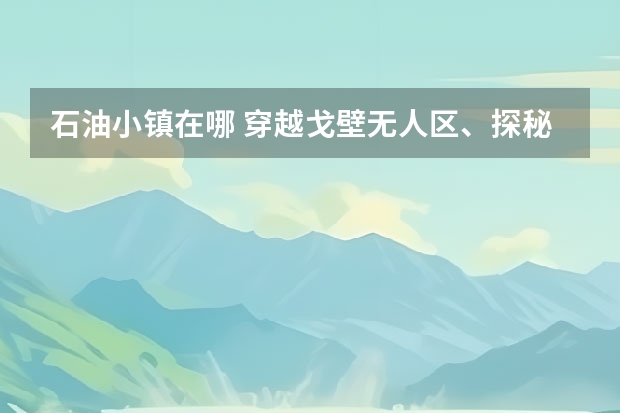 石油小镇在哪 穿越戈壁无人区、探秘阿克塞石油小镇，全新奥迪Q7探索之旅 青海自驾第三天：鱼卡古堡、南八仙魔鬼城、石油镇遗址、黑山戈壁