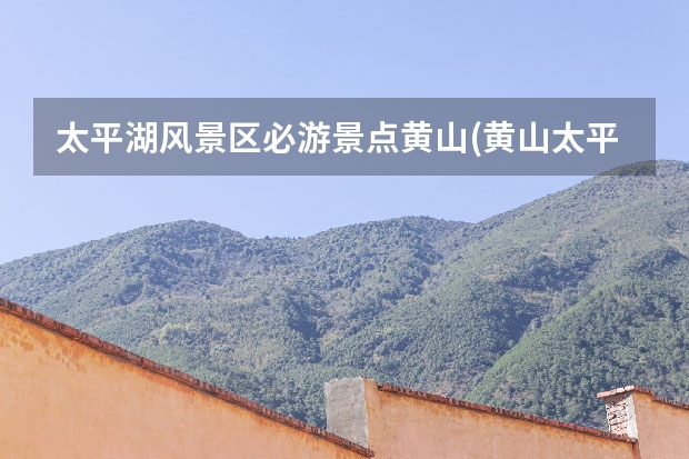 太平湖风景区必游景点黄山(黄山太平湖风景介绍) 黄山的代表景点(黄山的代表景点有哪些)