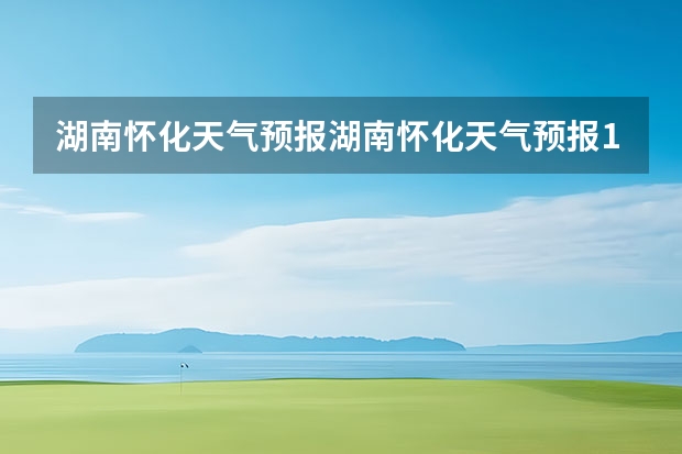 湖南怀化天气预报湖南怀化天气预报15天准确一览表图片(新乡天气预报新乡天气预报15天查询百度一下)