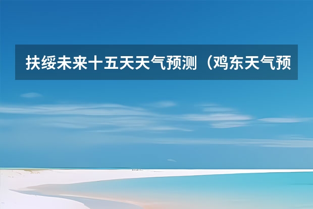 扶绥未来十五天天气预测(鸡东天气预报鸡东天气预报未来15天)