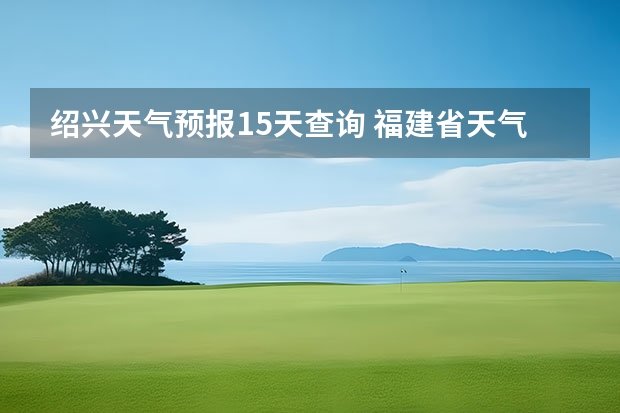 绍兴天气预报15天查询 福建省天气预报福建省海洋天气预报 长沙天气预报15天