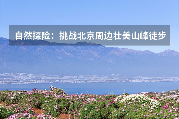 自然探险：挑战北京周边壮美山峰徒步之旅