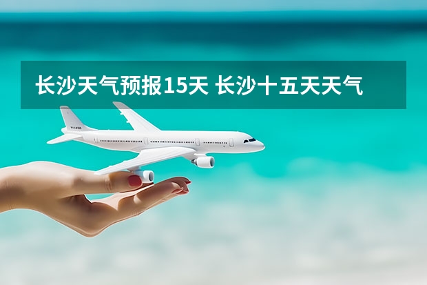 长沙天气预报15天 长沙十五天天气预报? 长沙天气预报长沙天气预报15天查询百度