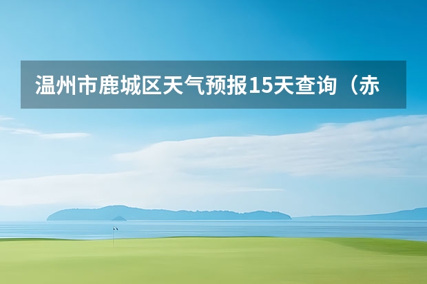温州市鹿城区天气预报15天查询（赤峰天气预警赤峰天气预报15天查询最新消息）