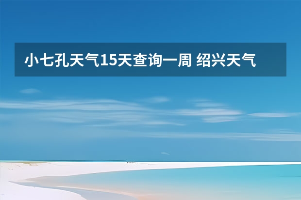 小七孔天气15天查询一周 绍兴天气预报一周绍兴天气预报一周天气 绍兴未来几天天气预报