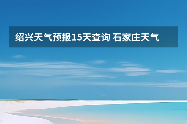 绍兴天气预报15天查询 石家庄天气预报15天石家庄天气预报30天准确率高 小七孔天气15天查询一周