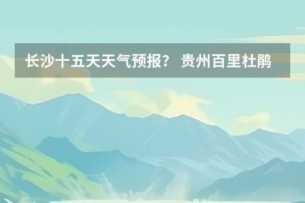 长沙十五天天气预报？ 贵州百里杜鹃天气15天查询 长沙天气预报15天