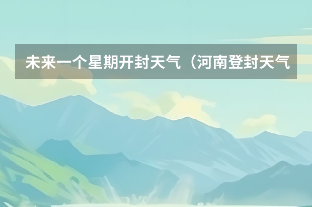 未来一个星期开封天气(河南登封天气预报河南登封天气预报30天查询一个月)