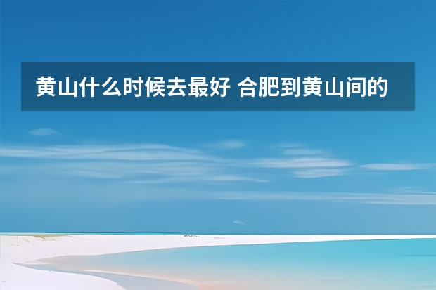 黄山什么时候去最好 合肥到黄山间的景点(合肥到黄山沿途景点)