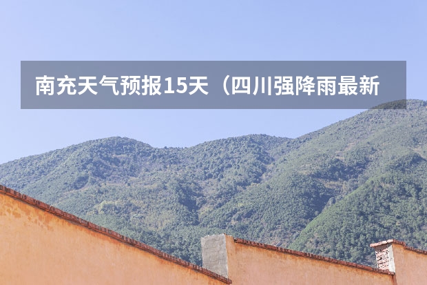 南充天气预报15天（四川强降雨最新消息,本地最准的天气预报）