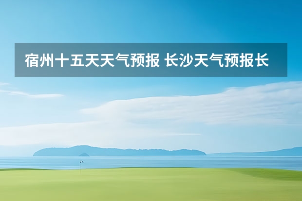 宿州十五天天气预报 长沙天气预报长沙天气预报15天查询百度 池州天气池州天气预报30天准确一个月