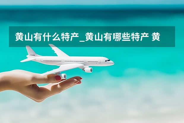 黄山有什么特产_黄山有哪些特产 黄山旅游不用报团自己去