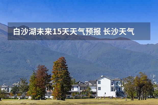 白沙湖未来15天天气预报 长沙天气预报15天