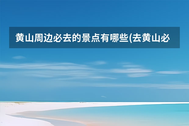 黄山周边必去的景点有哪些(去黄山必去的景点有哪些)