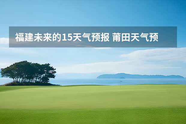 福建未来的15天气预报 莆田天气预报莆田天气预报15天