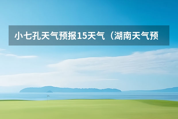 小七孔天气预报15天气（湖南天气预报15天准确一览表）