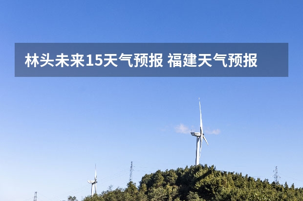 林头未来15天气预报 福建天气预报查询福建天气预报查询15天