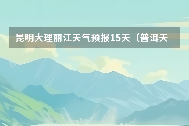 昆明大理丽江天气预报15天（普洱天气预报15天准确率）