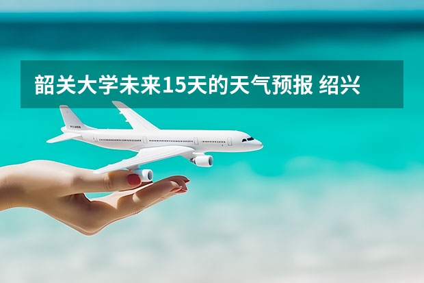 韶关大学未来15天的天气预报 绍兴天气预报15天查询