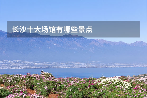 长沙十大场馆有哪些景点