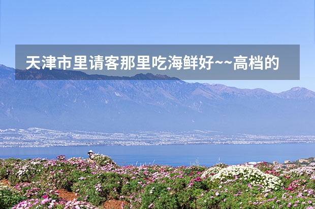 天津市里请客那里吃海鲜好~~高档的?谢谢!（天津吃海鲜的地方）