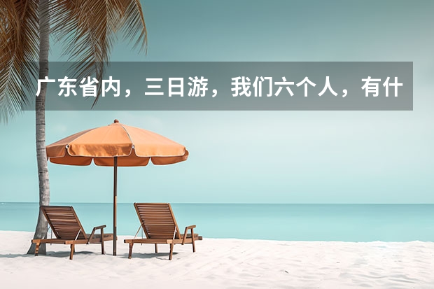 广东省内，三日游，我们六个人，有什么地方比较好，景点帮忙介绍下，价钱别太贵就行，谢谢