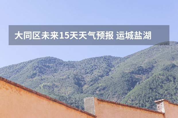 大同区未来15天天气预报 运城盐湖上郭天气预报15天