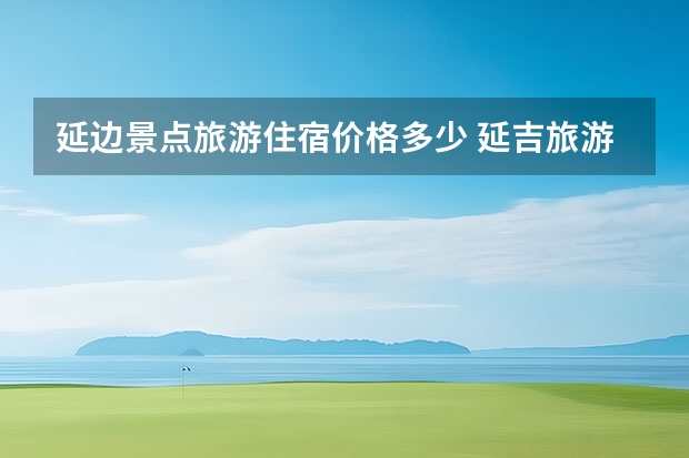 延边景点旅游住宿价格多少 延吉旅游延吉旅游攻略一天
