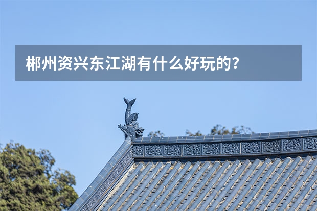 郴州资兴东江湖有什么好玩的？