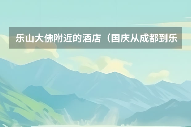 乐山大佛附近的酒店（国庆从成都到乐山和峨眉山2日游的行程和所有价格）