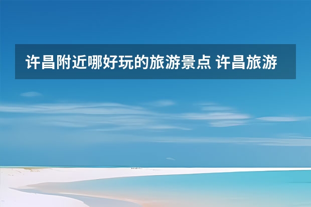 许昌附近哪好玩的旅游景点 许昌旅游景点大全 许昌旅游景点大全一日游