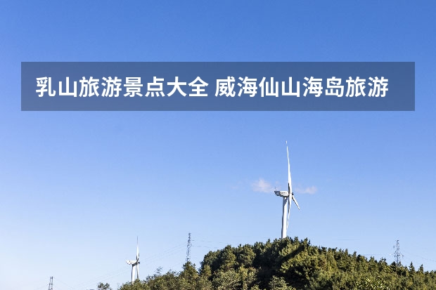 乳山旅游景点大全 威海仙山海岛旅游景点介绍 威海仙山海岛旅游景点介绍视频