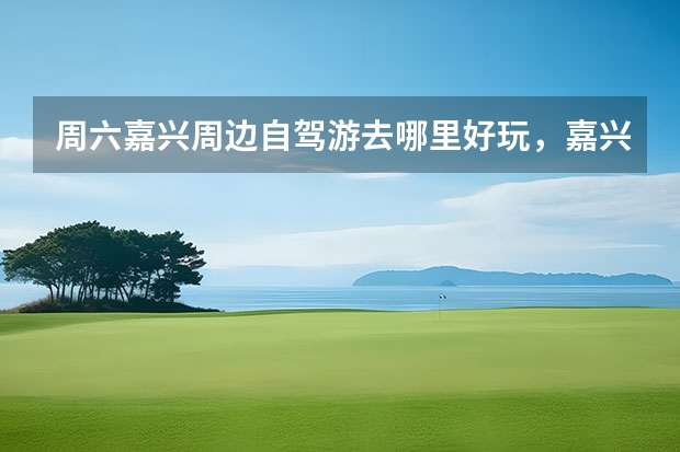周六嘉兴周边自驾游去哪里好玩，嘉兴出发自驾2日游好去处攻略推荐