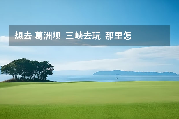 想去 葛洲坝  三峡去玩  那里怎么消费？门票是多少呢？