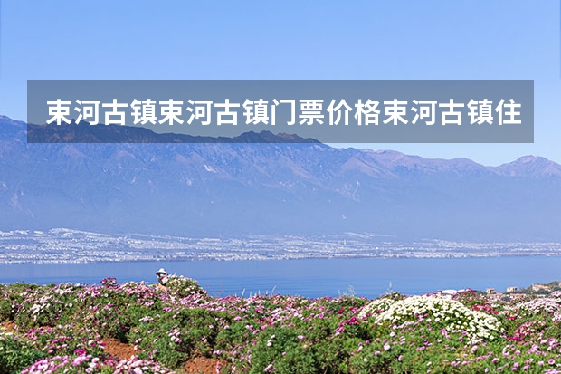 束河古镇束河古镇门票价格束河古镇住宿攻略 古北水乡攻略门票价格住宿推荐