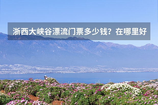 浙西大峡谷漂流门票多少钱？在哪里好玩吗？附开放时间