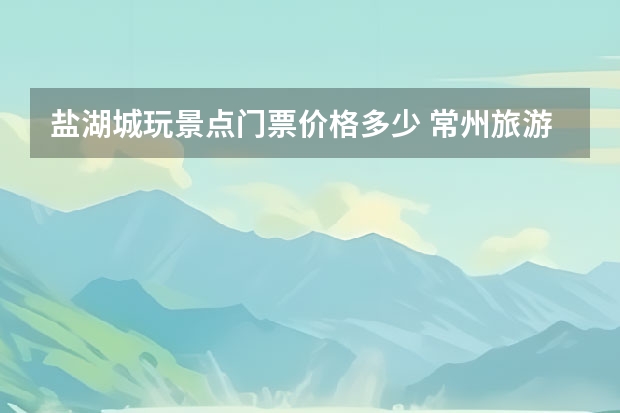 盐湖城玩景点门票价格多少 常州旅游必去十大景点