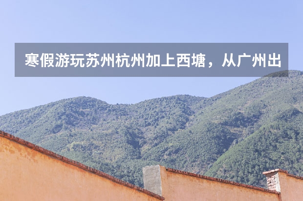 寒假游玩苏州杭州加上西塘，从广州出发，怎么安排行程比较好？有什么景点小吃等好推荐？求各路驴友指点~~
